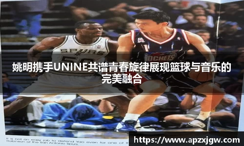 姚明携手UNINE共谱青春旋律展现篮球与音乐的完美融合